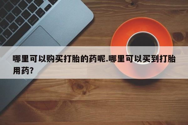 私人的打胎药哪里可以购买打胎的药呢.哪里可以买到打胎用药？