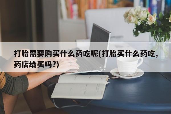 私人的打胎药打胎需要购买什么药吃呢(打胎买什么药吃,药店给买吗?)
